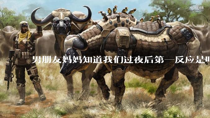 男朋友妈妈知道我们过夜后第一反应是叮嘱他做好措施别怀孕，正常吗？